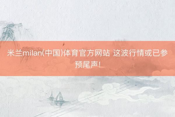 米兰milan(中国)体育官方网站 这波行情或已参预尾声!
