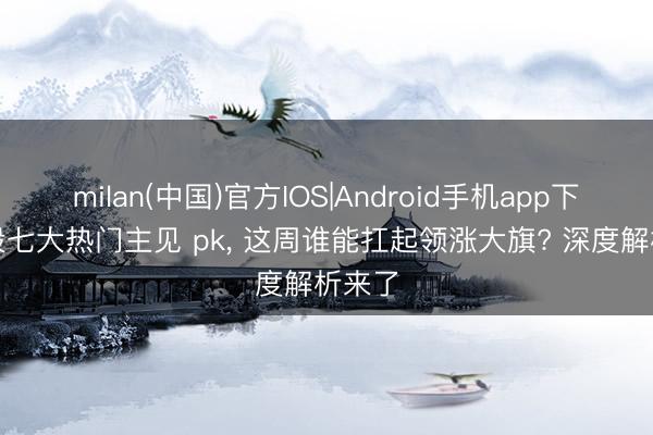 milan(中国)官方IOS|Android手机app下载 A股七大热门主见 pk， 这周谁能扛起领涨大旗? 深度解析来了