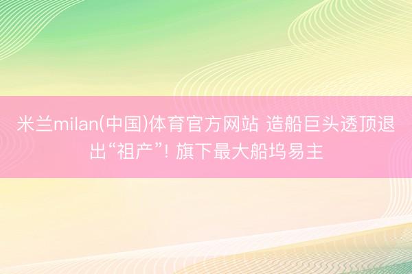 米兰milan(中国)体育官方网站 造船巨头透顶退出“祖产”! 旗下最大船坞易主