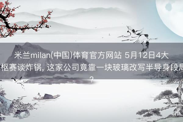 米兰milan(中国)体育官方网站 5月12日4大中枢赛谈炸锅， 这家公司竟靠一块玻璃改写半导身段局?