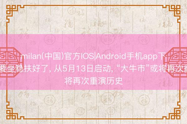 milan(中国)官方IOS|Android手机app下载 内行要坐稳扶好了， 从5月13日启动， “大牛市”或将再次重演历史