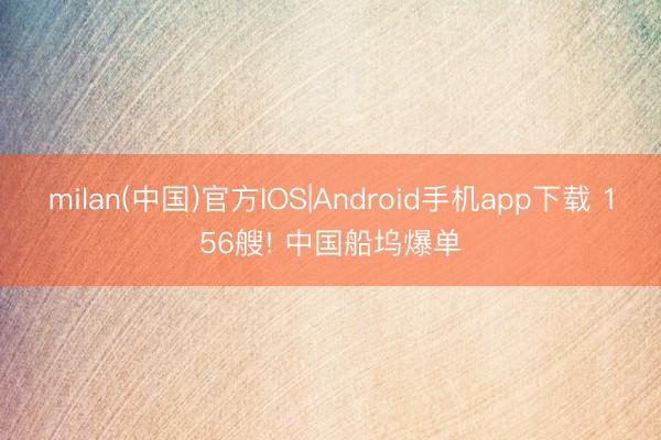 milan(中国)官方IOS|Android手机app下载 156艘! 中国船坞爆单