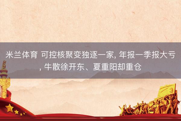 米兰体育 可控核聚变独逐一家， 年报一季报大亏， 牛散徐开东、夏重阳却重仓