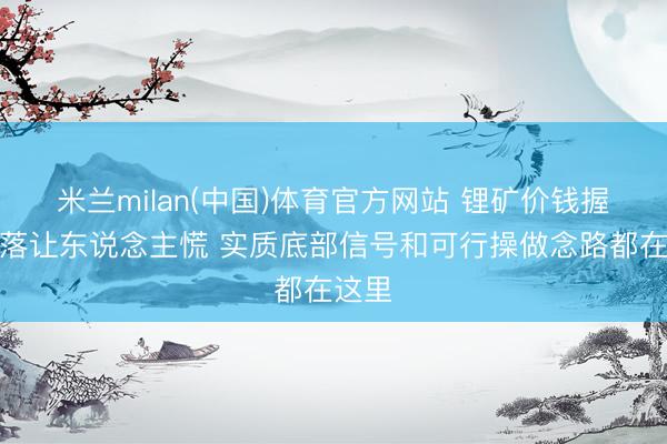 米兰milan(中国)体育官方网站 锂矿价钱握续下落让东说念主慌 实质底部信号和可行操做念路都在这里