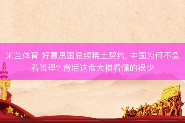 米兰体育 好意思国思续稀土契约， 中国为何不急着答理? 背后这盘大棋看懂的很少