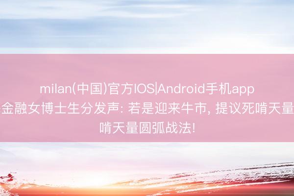 milan(中国)官方IOS|Android手机app下载 上海金融女博士生分发声: 若是迎来牛市， 提议死啃天量圆弧战法!