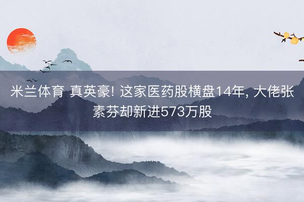 米兰体育 真英豪! 这家医药股横盘14年, 大佬张素芬却新进573万股
