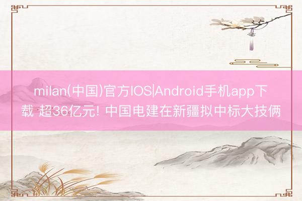 milan(中国)官方IOS|Android手机app下载 超36亿元! 中国电建在新疆拟中标大技俩