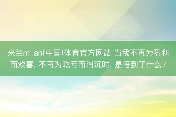 米兰milan(中国)体育官方网站 当我不再为盈利而欢喜， 不再为吃亏而消沉时， 是悟到了什么?