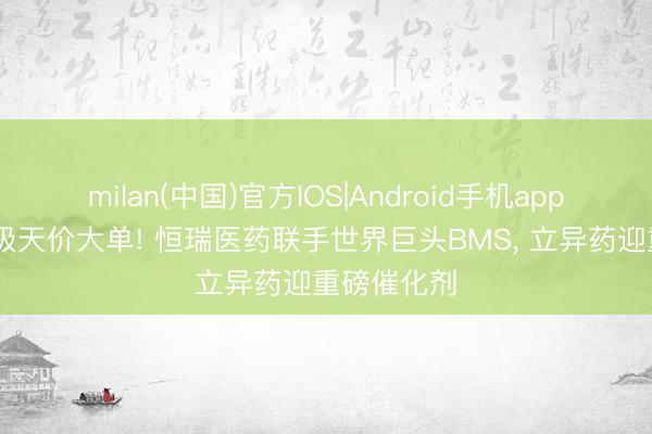 milan(中国)官方IOS|Android手机app下载 千亿级天价大单! 恒瑞医药联手世界巨头BMS， 立异药迎重磅催化剂