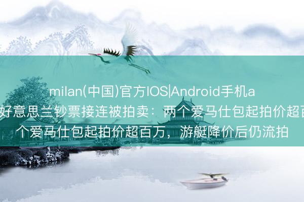 milan(中国)官方IOS|Android手机app下载 越南前女首富张好意思兰钞票接连被拍卖：两个爱马仕包起拍价超百万，游艇降价后仍流拍