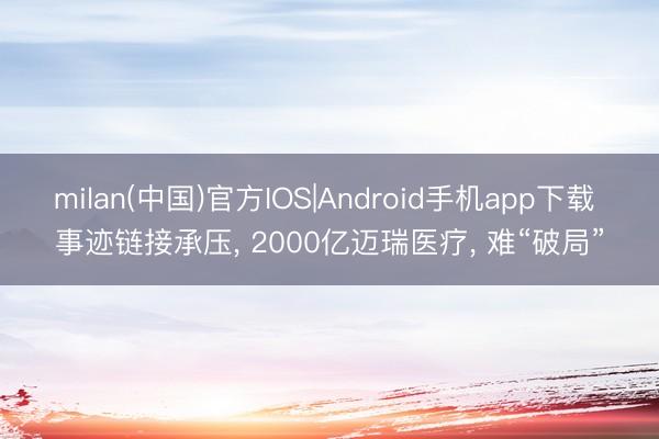 milan(中国)官方IOS|Android手机app下载 事迹链接承压， 2000亿迈瑞医疗， 难“破局”