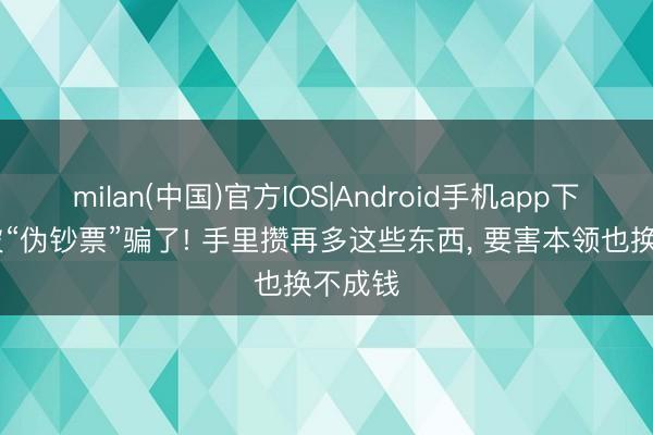 milan(中国)官方IOS|Android手机app下载 别被“伪钞票”骗了! 手里攒再多这些东西， 要害本领也换不成钱