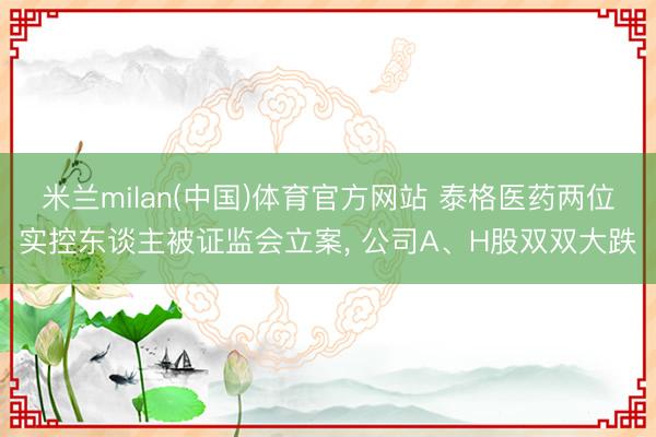 米兰milan(中国)体育官方网站 泰格医药两位实控东谈主被证监会立案， 公司A、H股双双大跌