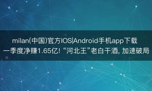 milan(中国)官方IOS|Android手机app下载 一季度净赚1.65亿! “河北王”老白干酒， 加速破局