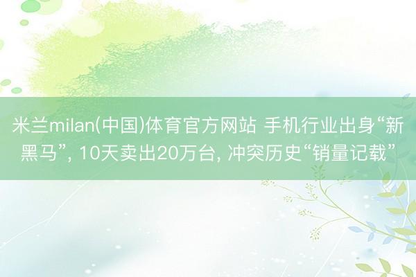 米兰milan(中国)体育官方网站 手机行业出身“新黑马”， 10天卖出20万台， 冲突历史“销量记载”