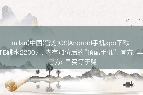 milan(中国)官方IOS|Android手机app下载 24GB+1TB跳水2200元， 内存加价后的“顶配手机”， 官方: 早买等于赚