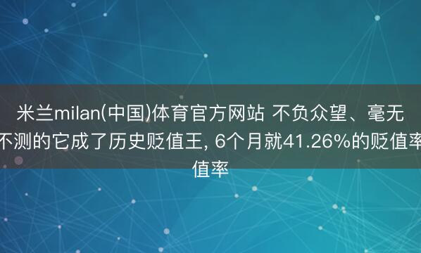 米兰milan(中国)体育官方网站 不负众望、毫无不测的它成了历史贬值王， 6个月就41.26%的贬值率