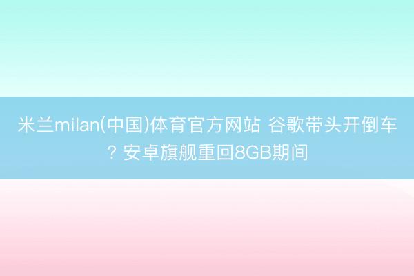 米兰milan(中国)体育官方网站 谷歌带头开倒车? 安卓旗舰重回8GB期间