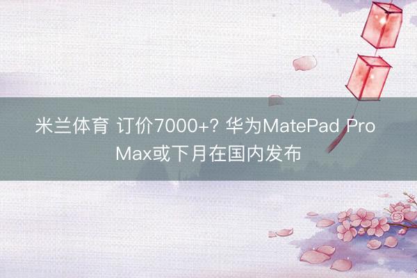 米兰体育 订价7000+? 华为MatePad Pro Max或下月在国内发布
