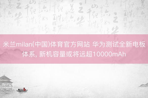 米兰milan(中国)体育官方网站 华为测试全新电板体系， 新机容量或将远超10000mAh