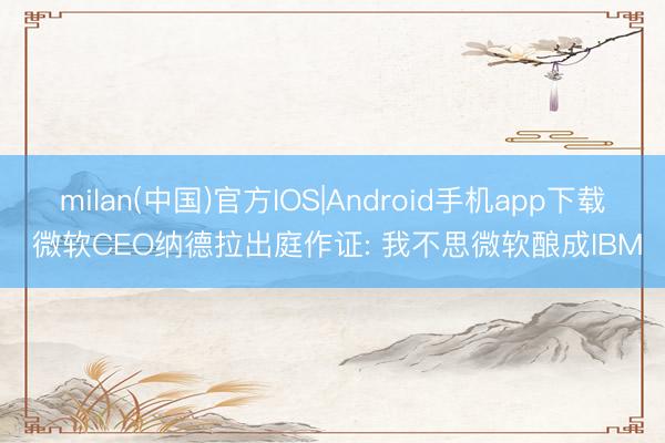milan(中国)官方IOS|Android手机app下载 微软CEO纳德拉出庭作证: 我不思微软酿成IBM