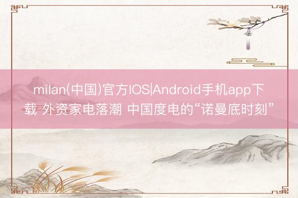 milan(中国)官方IOS|Android手机app下载 外资家电落潮 中国度电的“诺曼底时刻”