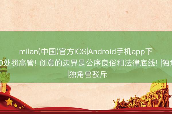 milan(中国)官方IOS|Android手机app下载 OPPO处罚高管! 创意的边界是公序良俗和法律底线! |独角兽驳斥