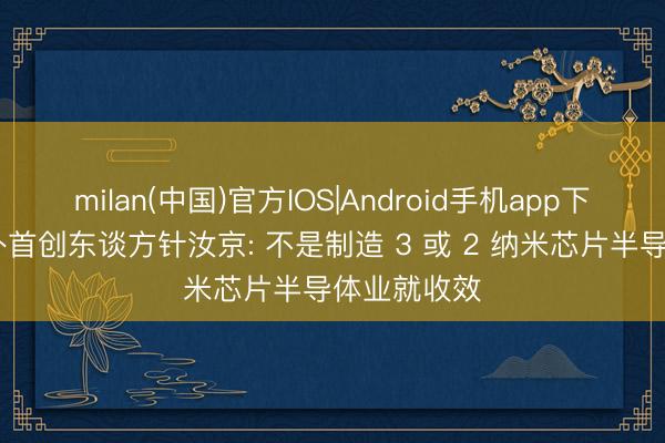 milan(中国)官方IOS|Android手机app下载 中芯海外首创东谈方针汝京: 不是制造 3 或 2 纳米芯片半导体业就收效