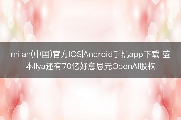 milan(中国)官方IOS|Android手机app下载 蓝本Ilya还有70亿好意思元OpenAI股权