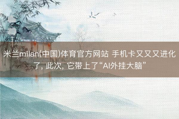 米兰milan(中国)体育官方网站 手机卡又又又进化了, 此次, 它带上了“AI外挂大脑”