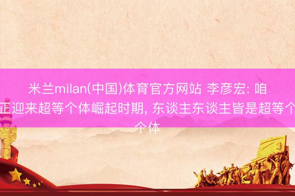 米兰milan(中国)体育官方网站 李彦宏: 咱们正迎来超等个体崛起时期， 东谈主东谈主皆是超等个体