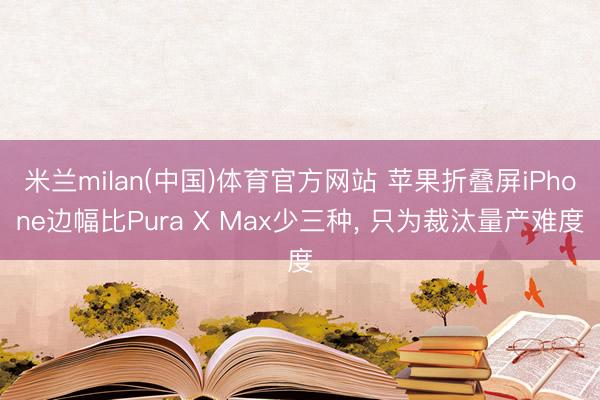 米兰milan(中国)体育官方网站 苹果折叠屏iPhone边幅比Pura X Max少三种， 只为裁汰量产难度
