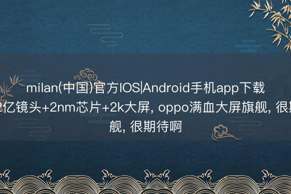 milan(中国)官方IOS|Android手机app下载 三颗2亿镜头+2nm芯片+2k大屏， oppo满血大屏旗舰， 很期待啊