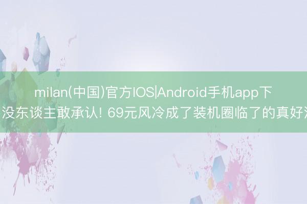milan(中国)官方IOS|Android手机app下载 没东谈主敢承认! 69元风冷成了装机圈临了的真好汉?