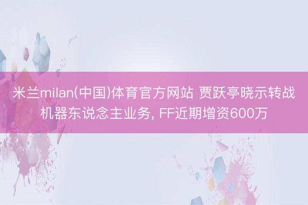 米兰milan(中国)体育官方网站 贾跃亭晓示转战机器东说念主业务， FF近期增资600万