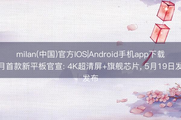 milan(中国)官方IOS|Android手机app下载 5月首款新平板官宣: 4K超清屏+旗舰芯片， 5月19日发布