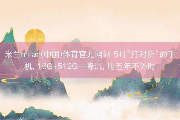 米兰milan(中国)体育官方网站 5月“打对折”的手机， 16G+512G一降沉， 用五年不外时