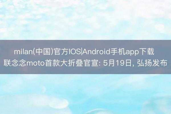 milan(中国)官方IOS|Android手机app下载 联念念moto首款大折叠官宣: 5月19日， 弘扬发布