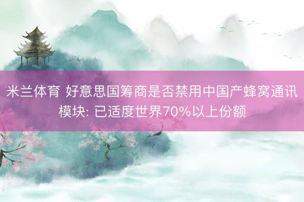 米兰体育 好意思国筹商是否禁用中国产蜂窝通讯模块: 已适度世界70%以上份额