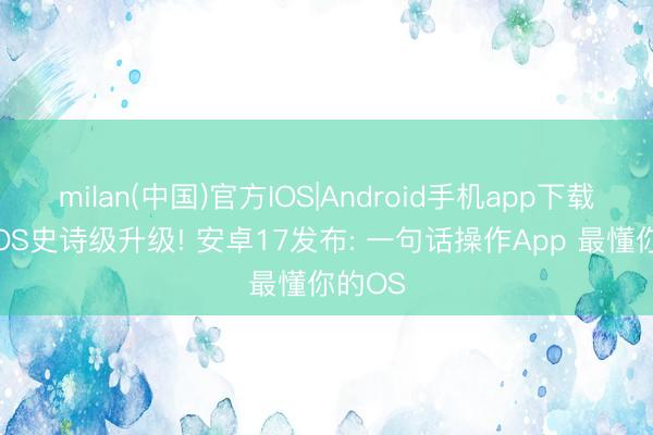 milan(中国)官方IOS|Android手机app下载 手机OS史诗级升级! 安卓17发布: 一句话操作App 最懂你的OS
