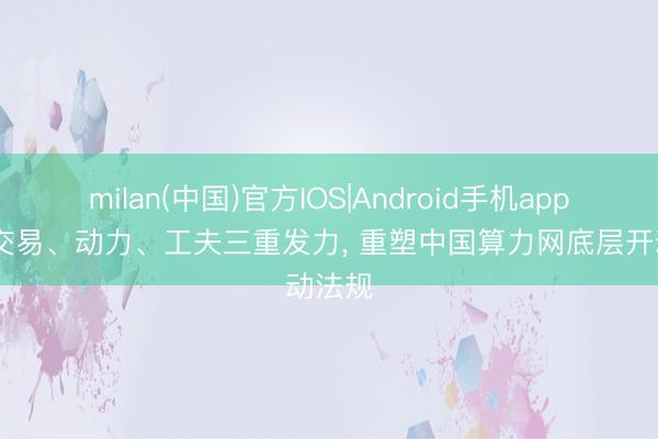 milan(中国)官方IOS|Android手机app下载 交易、动力、工夫三重发力， 重塑中国算力网底层开动法规