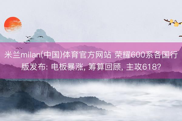 米兰milan(中国)体育官方网站 荣耀600系各国行版发布: 电板暴涨， 筹算回顾， 主攻618?