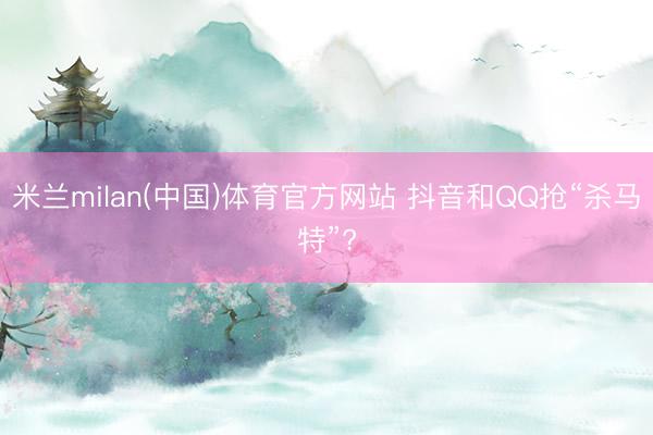 米兰milan(中国)体育官方网站 抖音和QQ抢“杀马特”?