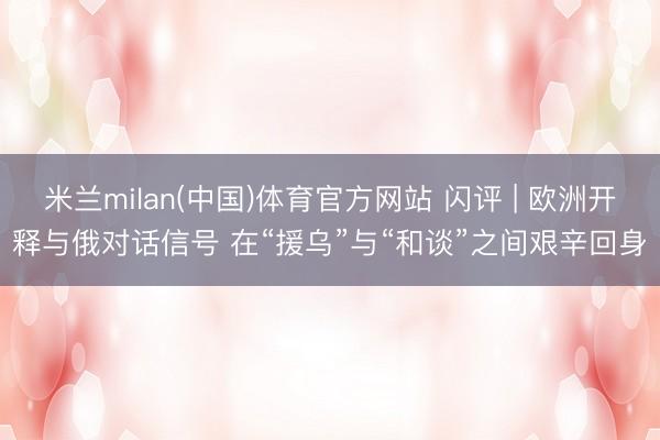 米兰milan(中国)体育官方网站 闪评 | 欧洲开释与俄对话信号 在“援乌”与“和谈”之间艰辛回身
