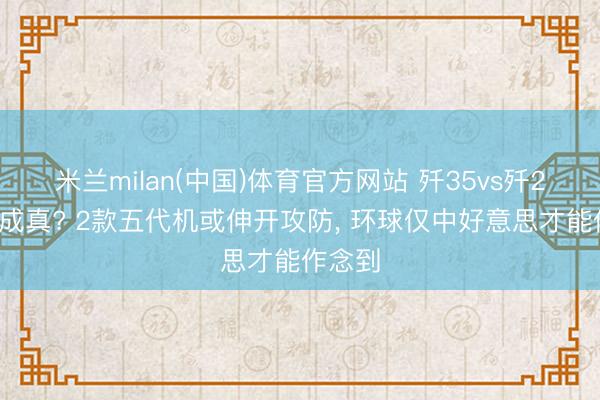 米兰milan(中国)体育官方网站 歼35vs歼20终于成真? 2款五代机或伸开攻防， 环球仅中好意思才能作念到