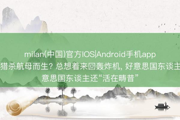 milan(中国)官方IOS|Android手机app下载 歼20S为猎杀航母而生? 总想着来回轰炸机， 好意思国东谈主还“活在畴昔”