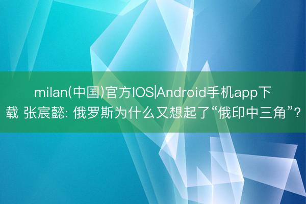 milan(中国)官方IOS|Android手机app下载 张宸懿: 俄罗斯为什么又想起了“俄印中三角”?