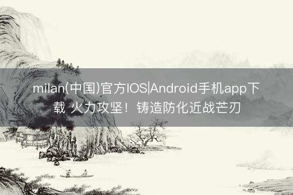 milan(中国)官方IOS|Android手机app下载 火力攻坚！铸造防化近战芒刃