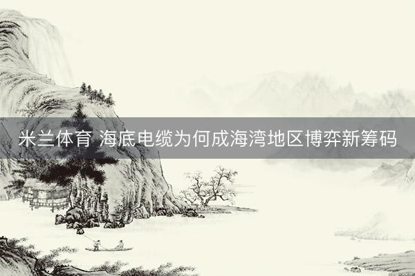 米兰体育 海底电缆为何成海湾地区博弈新筹码